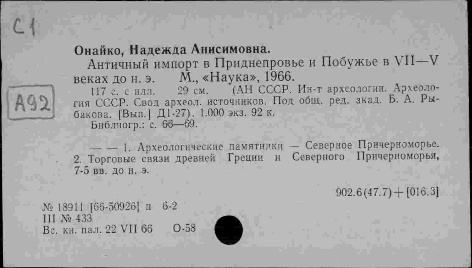 ﻿j A9S.
Онайко, Надежда Анисимовна.
Античный импорт в Приднепровье и Побужье в VII—V веках до н. э. М„ «Наука», 1966.
117 с. с илл. 29 см. (АН СССР. Ин-т археологии. Археология СССР. Свод археол. источников. Под общ. ред. акад. Б. А. Рыбакова. [Вып.] Д1-27). 1.000 экз. 92 к.
Библиогр.: с. 66—69.
_ — 1. Археологические памятники — Северное Причерноморье. 2. Торговые связи древней Греции и Северного Причерноморья, 7-5 вв. до н. э.
№ 18911 [66-50926] п 6-2
III № 433
Вс. кн. пал. 22 VII '66	0-58'
902.6(47.7)+[016.3]